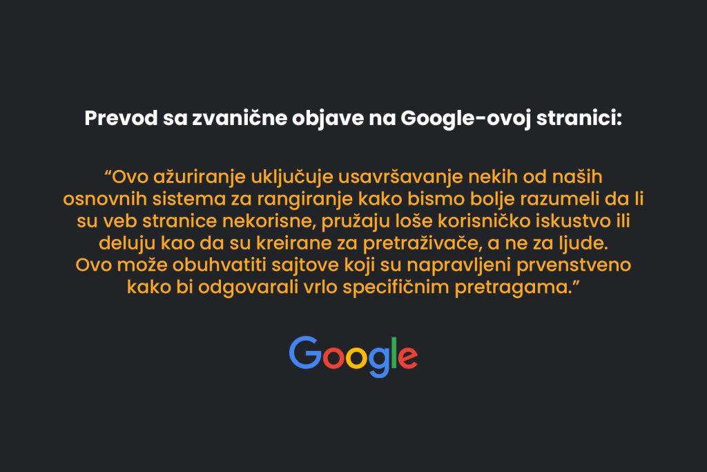 Prevod sa zvanične objave na Google-ovoj stranici. Ovo ažuriranje uključuje usavršavanje nekih od naših osnovnih sistema za rangiranje kako bismo bolje razumeli da li su veb stranice nekorisne, pružaju loše korisničko iskustvo ili deluju kao da su kreirane za pretraživače, a ne za ljude. Ovo može obuhvatiti sajtove koji su napravljeni prvenstveno kako bi odgovarali vrlo specifičnim pretragama.